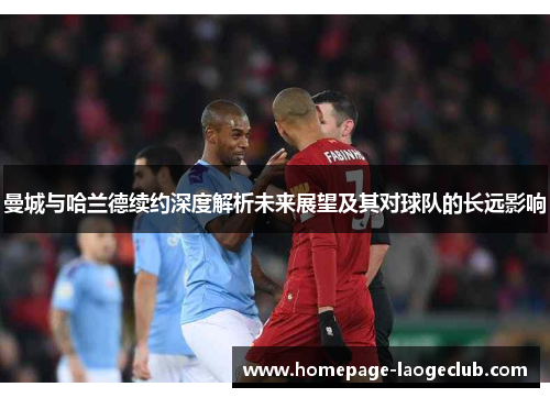 曼城与哈兰德续约深度解析未来展望及其对球队的长远影响 曼城与哈兰德续约深度解析未来展望及其对球队的长远影响