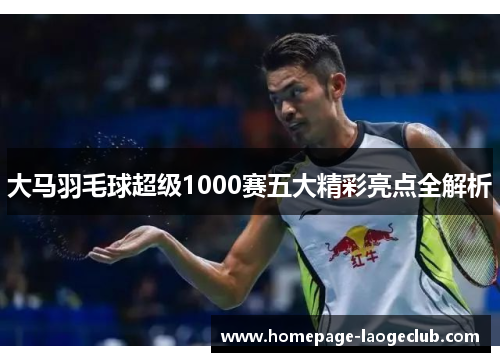 大马羽毛球超级1000赛五大精彩亮点全解析 大马羽毛球超级1000赛五大精彩亮点全解析