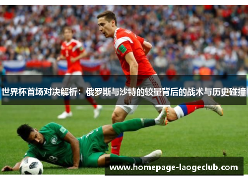 世界杯首场对决解析:俄罗斯与沙特的较量背后的战术与历史碰撞 世界杯首场对决解析:俄罗斯与沙特的较量背后的战术与历史碰撞