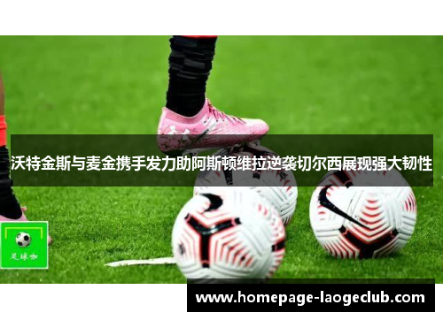 沃特金斯与麦金携手发力助阿斯顿维拉逆袭切尔西展现强大韧性 沃特金斯与麦金携手发力助阿斯顿维拉逆袭切尔西展现强大韧性