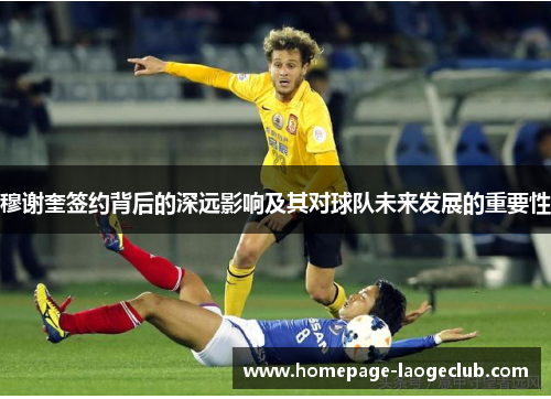 穆谢奎签约背后的深远影响及其对球队未来发展的重要性 穆谢奎签约背后的深远影响及其对球队未来发展的重要性