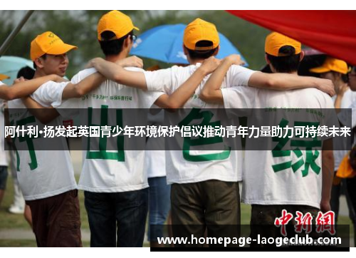 阿什利·扬发起英国青少年环境保护倡议推动青年力量助力可持续未来 阿什利·扬发起英国青少年环境保护倡议推动青年力量助力可持续未来