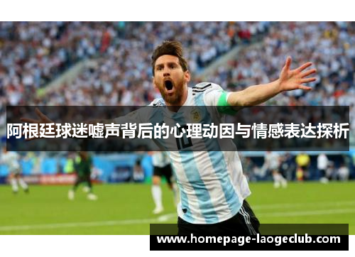 阿根廷球迷嘘声背后的心理动因与情感表达探析 阿根廷球迷嘘声背后的心理动因与情感表达探析