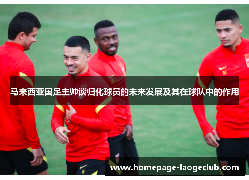 马来西亚国足主帅谈归化球员的未来发展及其在球队中的作用 马来西亚国足主帅谈归化球员的未来发展及其在球队中的作用
