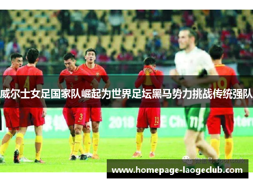 威尔士女足国家队崛起为世界足坛黑马势力挑战传统强队 威尔士女足国家队崛起为世界足坛黑马势力挑战传统强队
