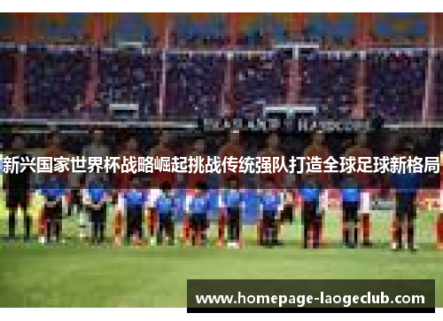 新兴国家世界杯战略崛起挑战传统强队打造全球足球新格局