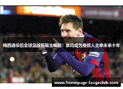 梅西退役后全球足球新霸主崛起:谁将成为接班人主宰未来十年 梅西退役后全球足球新霸主崛起:谁将成为接班人主宰未来十年