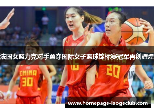 法国女篮力克对手勇夺国际女子篮球锦标赛冠军再创辉煌 法国女篮力克对手勇夺国际女子篮球锦标赛冠军再创辉煌