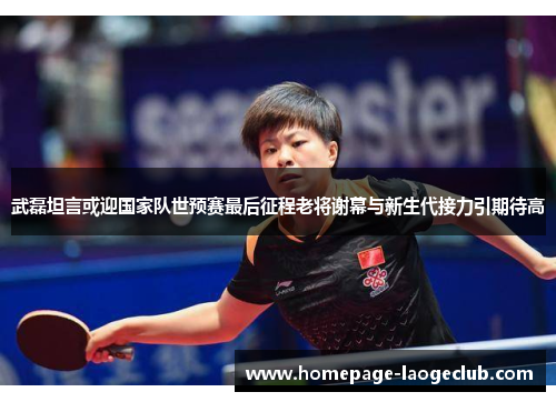 武磊坦言或迎国家队世预赛最后征程老将谢幕与新生代接力引期待高