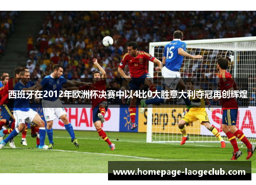 西班牙在2012年欧洲杯决赛中以4比0大胜意大利夺冠再创辉煌 西班牙在2012年欧洲杯决赛中以4比0大胜意大利夺冠再创辉煌