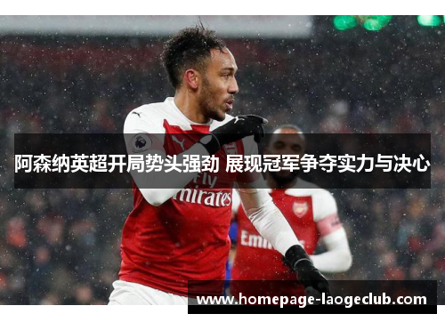 阿森纳英超开局势头强劲 展现冠军争夺实力与决心 阿森纳英超开局势头强劲 展现冠军争夺实力与决心